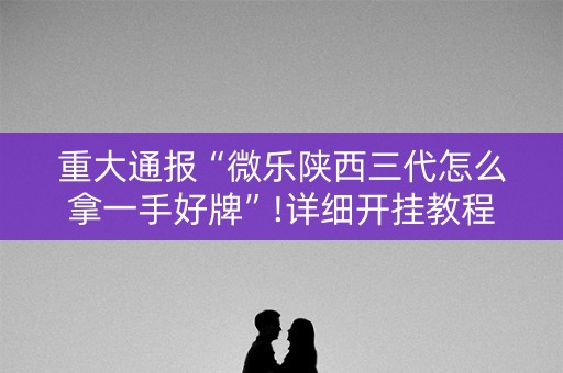重大通报“微乐陕西三代怎么拿一手好牌”!详细开挂教程-知乎