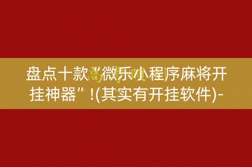 盘点十款“微乐小程序麻将开挂神器”!(其实有开挂软件)-知乎