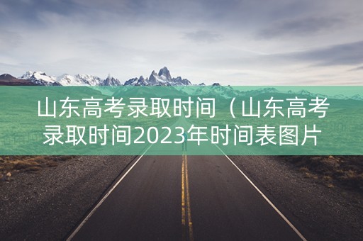 山东高考录取时间（山东高考录取时间2023年时间表图片）