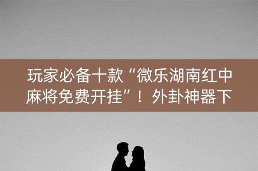 玩家必备十款“微乐湖南红中麻将免费开挂”！外卦神器下载安装（确实真的有挂)-知乎