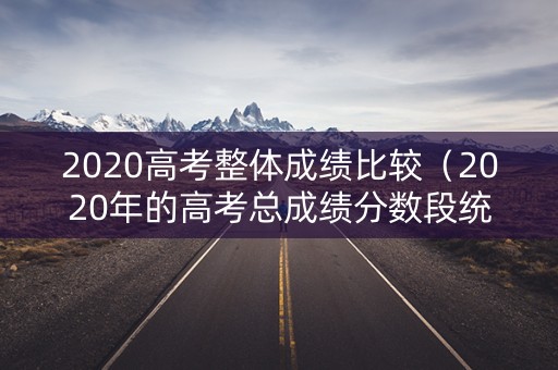 2020高考整体成绩比较（2020年的高考总成绩分数段统计）