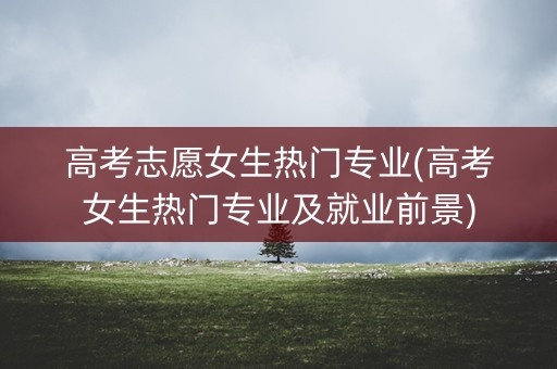高考志愿女生热门专业(高考女生热门专业及就业前景)