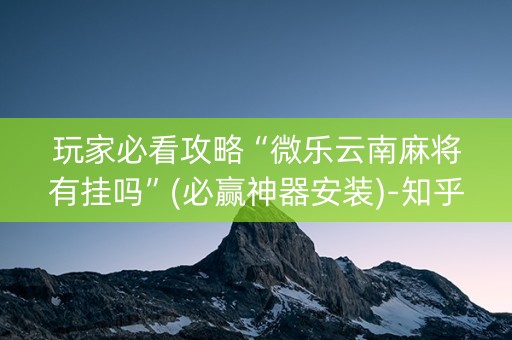 玩家必看攻略“微乐云南麻将有挂吗”(必赢神器安装)-知乎