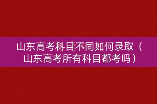 山东高考科目不同如何录取（山东高考所有科目都考吗）