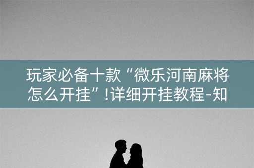 玩家必备十款“微乐河南麻将怎么开挂”!详细开挂教程-知乎