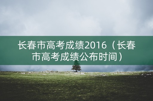 长春市高考成绩2016（长春市高考成绩公布时间）