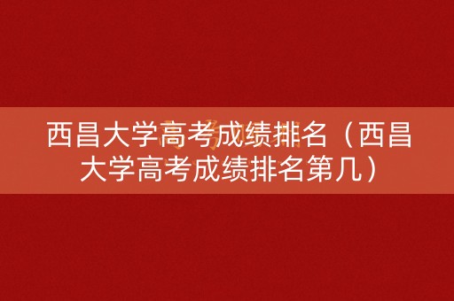 西昌大学高考成绩排名（西昌大学高考成绩排名第几）
