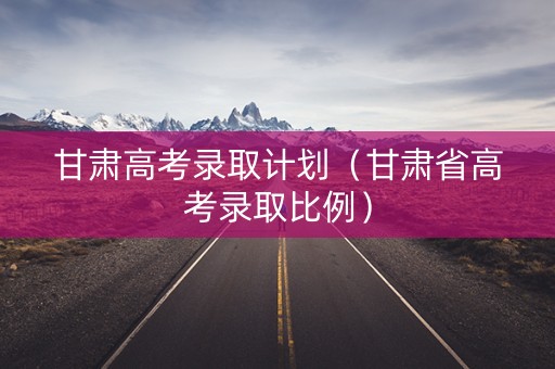 甘肃高考录取计划（甘肃省高考录取比例）