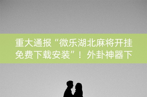 重大通报“微乐湖北麻将开挂免费下载安装”！外卦神器下载安装（确实真的有挂)-知乎