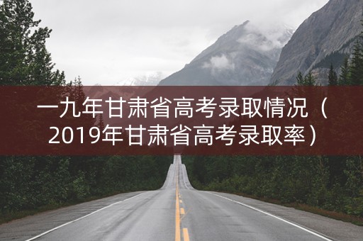 一九年甘肃省高考录取情况（2019年甘肃省高考录取率）
