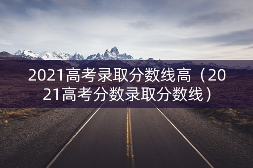 2021高考录取分数线高（2021高考分数录取分数线）
