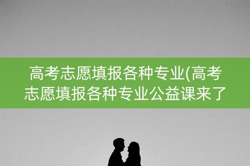 高考志愿填报各种专业(高考志愿填报各种专业公益课来了)