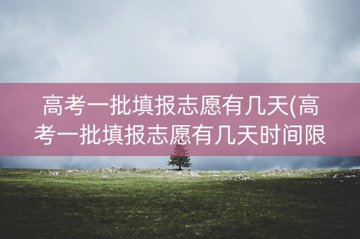 高考一批填报志愿有几天(高考一批填报志愿有几天时间限制)