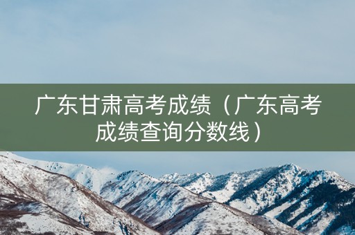 广东甘肃高考成绩（广东高考成绩查询分数线）