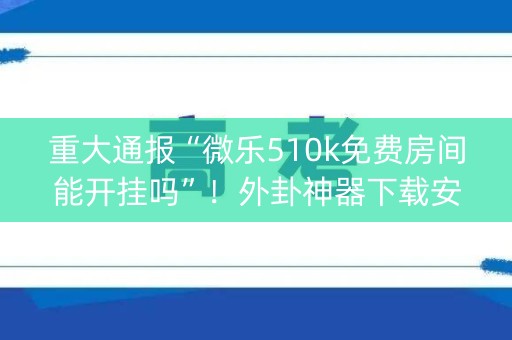 重大通报“微乐510k免费房间能开挂吗”！外卦神器下载安装（确实真的有挂)-知乎