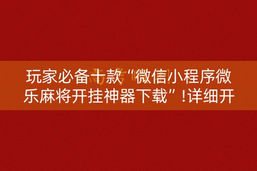 玩家必备十款“微信小程序微乐麻将开挂神器下载”!详细开挂教程-知乎