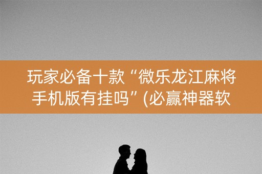 玩家必备十款“微乐龙江麻将手机版有挂吗”(必赢神器软件)-知乎