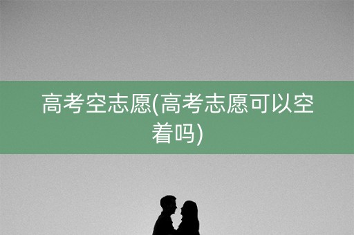 高考空志愿(高考志愿可以空着吗)