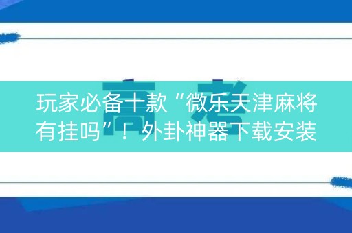 玩家必备十款“微乐天津麻将有挂吗”！外卦神器下载安装（确实真的有挂)-知乎
