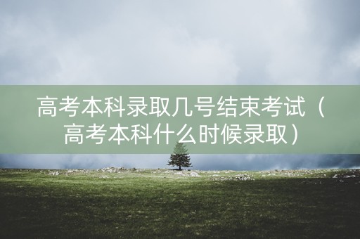 高考本科录取几号结束考试（高考本科什么时候录取）