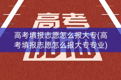 高考填报志愿怎么报大专(高考填报志愿怎么报大专专业)