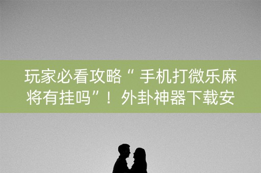 玩家必看攻略“ 手机打微乐麻将有挂吗”！外卦神器下载安装（确实真的有挂)-知乎