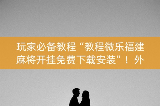 玩家必备教程“教程微乐福建麻将开挂免费下载安装”！外卦神器下载安装（确实真的有挂)-知乎