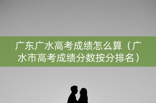 广东广水高考成绩怎么算（广水市高考成绩分数按分排名）