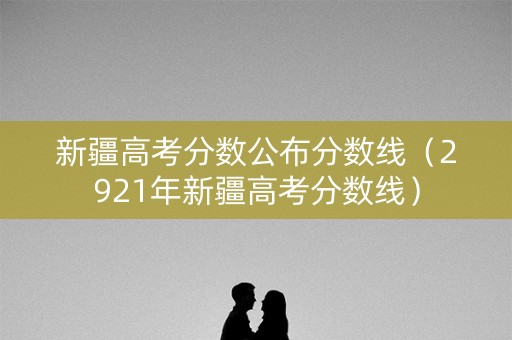 新疆高考分数公布分数线（2921年新疆高考分数线）