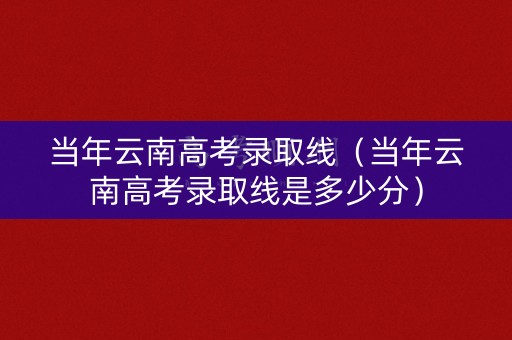 当年云南高考录取线（当年云南高考录取线是多少分）