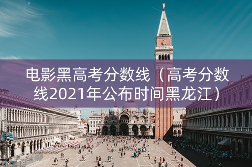 电影黑高考分数线（高考分数线2021年公布时间黑龙江）
