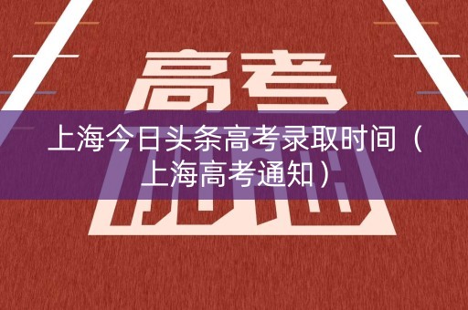 上海今日头条高考录取时间（上海高考通知）