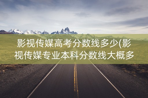 影视传媒高考分数线多少(影视传媒专业本科分数线大概多少)