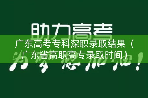 广东高考专科深职录取结果（广东省高职高专录取时间）