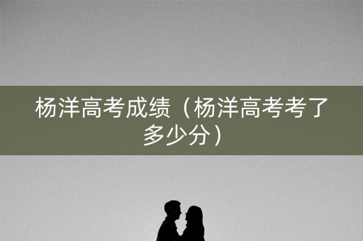 杨洋高考成绩（杨洋高考考了多少分）