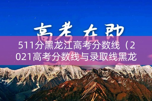 511分黑龙江高考分数线（2021高考分数线与录取线黑龙江）