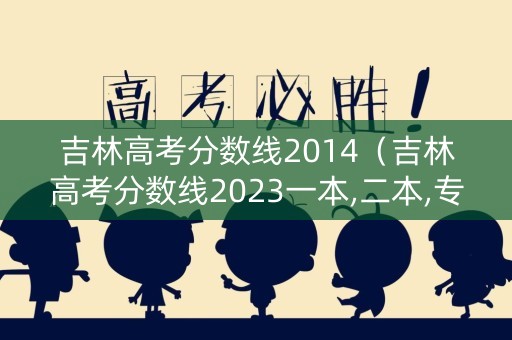 吉林高考分数线2014（吉林高考分数线2023一本,二本,专科）