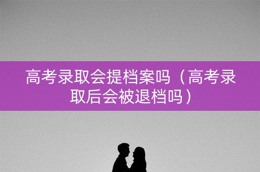 高考录取会提档案吗（高考录取后会被退档吗）