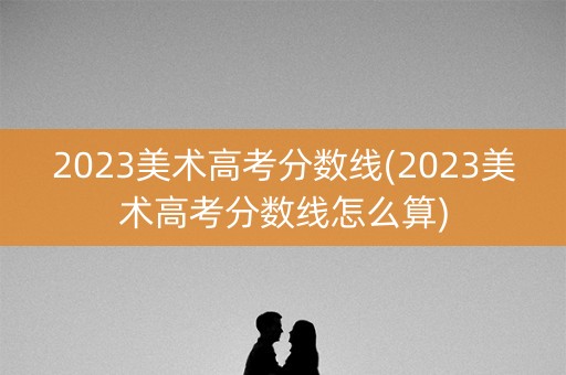 2023美术高考分数线(2023美术高考分数线怎么算)