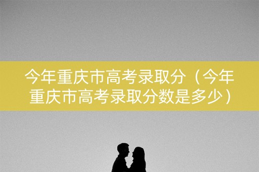 今年重庆市高考录取分（今年重庆市高考录取分数是多少）