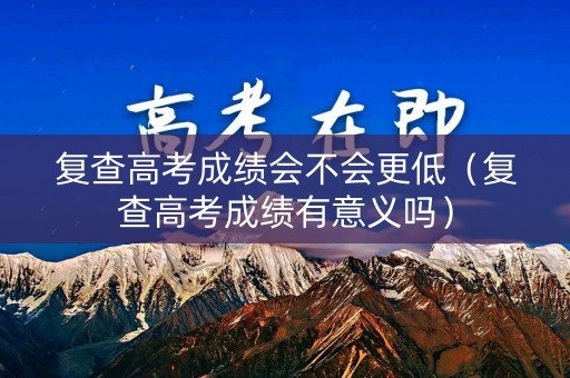 复查高考成绩会不会更低（复查高考成绩有意义吗）