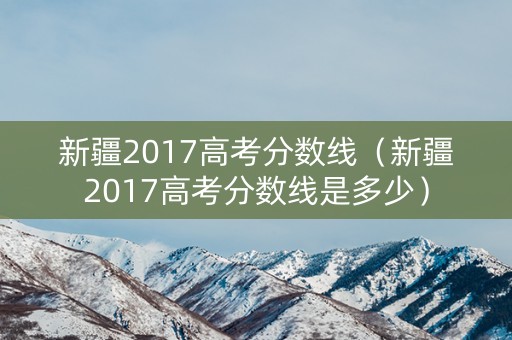 新疆2017高考分数线（新疆2017高考分数线是多少）
