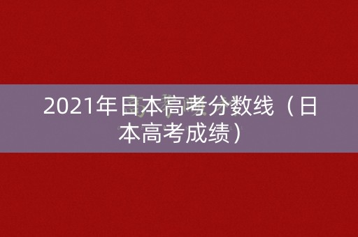 2021年日本高考分数线（日本高考成绩）