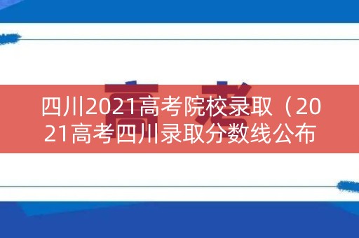 四川2021高考院校录取（2021高考四川录取分数线公布）