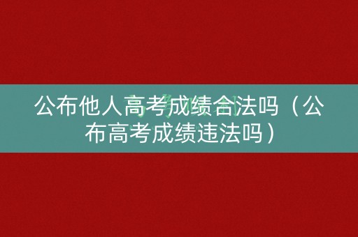 公布他人高考成绩合法吗（公布高考成绩违法吗）
