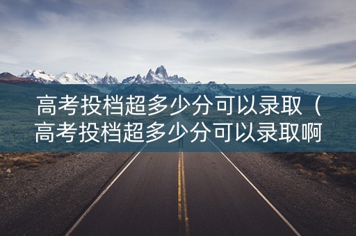 高考投档超多少分可以录取（高考投档超多少分可以录取啊）