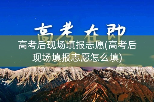高考后现场填报志愿(高考后现场填报志愿怎么填)
