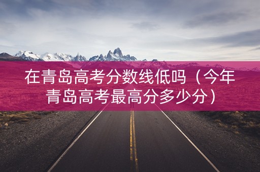 在青岛高考分数线低吗（今年青岛高考最高分多少分）