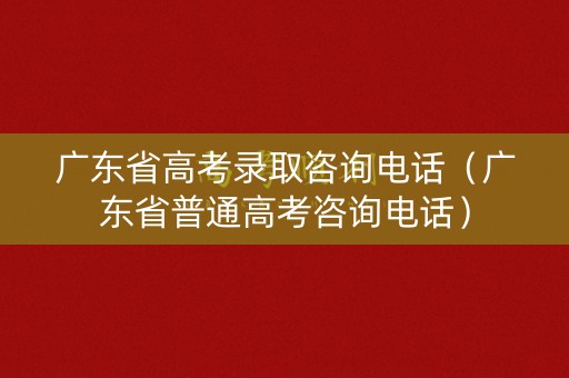 广东省高考录取咨询电话（广东省普通高考咨询电话）