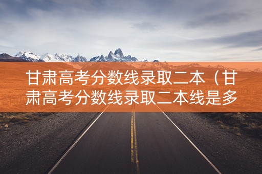 甘肃高考分数线录取二本（甘肃高考分数线录取二本线是多少）